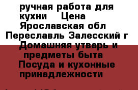 ручная работа для кухни  › Цена ­ 150 - Ярославская обл., Переславль-Залесский г. Домашняя утварь и предметы быта » Посуда и кухонные принадлежности   